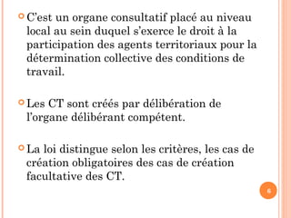  C’est un organe consultatif placé au niveau
local au sein duquel s’exerce le droit à la
participation des agents territoriaux pour la
détermination collective des conditions de
travail.
 Les CT sont créés par délibération de
l’organe délibérant compétent.
 La loi distingue selon les critères, les cas de
création obligatoires des cas de création
facultative des CT.
6
 