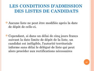 LES CONDITIONS D’ADMISSION
DES LISTES DE CANDIDATS
 Aucune liste ne peut être modifiée après la date
de dépôt de celle-ci.
 Cependant, si dans un délai de cinq jours francs
suivant la date limite de dépôt de la liste, un
candidat est inéligible, l'autorité territoriale
informe sans délai le délégué de liste qui peut
alors procéder aux rectifications nécessaires
61
 