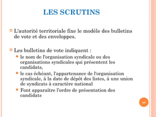 LES SCRUTINS
 L'autorité territoriale fixe le modèle des bulletins
de vote et des enveloppes.
 Les bulletins de vote indiquent :
 le nom de l'organisation syndicale ou des
organisations syndicales qui présentent les
candidats,
 le cas échéant, l'appartenance de l'organisation
syndicale, à la date de dépôt des listes, à une union
de syndicats à caractère national
 Font apparaître l’ordre de présentation des
candidats
64
 