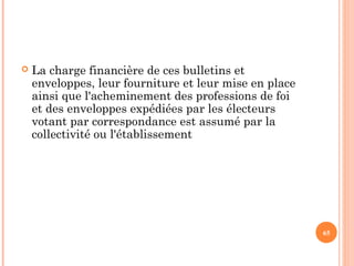  La charge financière de ces bulletins et
enveloppes, leur fourniture et leur mise en place
ainsi que l'acheminement des professions de foi
et des enveloppes expédiées par les électeurs
votant par correspondance est assumé par la
collectivité ou l'établissement
65
 