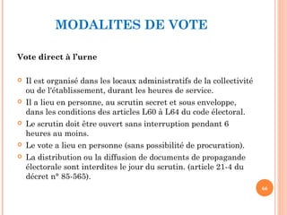 MODALITES DE VOTE
Vote direct à l’urne
 Il est organisé dans les locaux administratifs de la collectivité
ou de l'établissement, durant les heures de service.
 Il a lieu en personne, au scrutin secret et sous enveloppe,
dans les conditions des articles L60 à L64 du code électoral.
 Le scrutin doit être ouvert sans interruption pendant 6
heures au moins.
 Le vote a lieu en personne (sans possibilité de procuration).
 La distribution ou la diffusion de documents de propagande
électorale sont interdites le jour du scrutin. (article 21-4 du
décret n° 85-565).
66
 