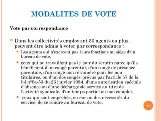 MODALITES DE VOTE
Vote par correspondance
 Dans les collectivités employant 50 agents ou plus,
peuvent être admis à voter par correspondance :
 Les agents qui n'exercent pas leurs fonctions au siège d'un
bureau de vote,
 ceux qui ne travaillent pas le jour du scrutin parce qu'ils
bénéficient d'un congé parental, d'un congé de présence
parentale, d'un congé non rémunéré pour les non
titulaires, ou d'un des congés prévus par l'article 57 de la
loi n°84-53 du 26 janvier 1984, d'une autorisation spéciale
d'absence ou d'une décharge de service au titre de
l'activité syndicale, d'un temps partiel ou non complet,
 ceux qui sont empêchés, en raison des nécessités du
service, de se rendre au bureau de vote.
67
 