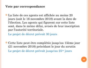 Vote par correspondance
 La liste de ces agents est affichée au moins 20
jours (soit le 16 novembre 2018) avant la date de
l'élection. Les agents qui figurent sur cette liste
sont, dans le même délai, avisés de leur inscription
par l'autorité territoriale.
Le projet de décret prévoit 30 jours
 Cette liste peut être complétée jusqu'au 15ème jour
(21 novembre 2018) précédant le jour du scrutin
Le projet de décret prévoit jusqu'au 25ème
jours
68
 