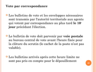 Vote par correspondance
 Les bulletins de vote et les enveloppes nécessaires
sont transmis par l'autorité territoriale aux agents
qui votent par correspondance au plus tard le 10e
jour précédant l'élection.
 Le bulletin de vote doit parvenir par voie postale
au bureau central de vote avant l'heure fixée pour
la clôture du scrutin (le cachet de la poste n’est pas
valable).
 Les bulletins arrivés après cette heure limite ne
sont pas pris en compte pour le dépouillement
69
 