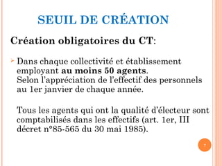 SEUIL DE CRÉATION
Création obligatoires du CT:
 Dans chaque collectivité et établissement
employant au moins 50 agents.
Selon l’appréciation de l’effectif des personnels
au 1er janvier de chaque année.
Tous les agents qui ont la qualité d’électeur sont
comptabilisés dans les effectifs (art. 1er, III
décret n°85-565 du 30 mai 1985).
7
 