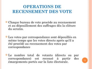 OPERATIONS DE
RECENSEMENT DES VOTE
 Chaque bureau de vote procède au recensement
et au dépouillement des suffrages dès la clôture
du scrutin.
 Les votes par correspondance sont dépouillés en
même temps que les votes directs après qu’il a
été procédé au recensement des votes par
correspondance
 Le nombre total de votants (directs ou par
correspondance) est recensé à partir des
émargements portés sur la liste électorale.
71
 