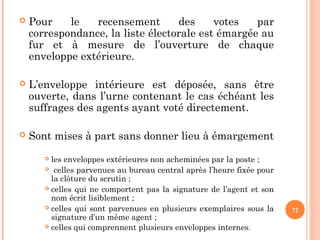  Pour le recensement des votes par
correspondance, la liste électorale est émargée au
fur et à mesure de l’ouverture de chaque
enveloppe extérieure.
 L’enveloppe intérieure est déposée, sans être
ouverte, dans l’urne contenant le cas échéant les
suffrages des agents ayant voté directement.
 Sont mises à part sans donner lieu à émargement
 les enveloppes extérieures non acheminées par la poste ;
 celles parvenues au bureau central après l’heure fixée pour
la clôture du scrutin ;
 celles qui ne comportent pas la signature de l’agent et son
nom écrit lisiblement ;
 celles qui sont parvenues en plusieurs exemplaires sous la
signature d’un même agent ;
 celles qui comprennent plusieurs enveloppes internes.
72
 
