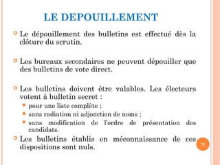 LE DEPOUILLEMENT
 Le dépouillement des bulletins est effectué dès la
clôture du scrutin.
 Les bureaux secondaires ne peuvent dépouiller que
des bulletins de vote direct. 
 Les bulletins doivent être valables. Les électeurs
votent à bulletin secret :
 pour une liste complète ;
 sans radiation ni adjonction de noms ;
 sans modification de l’ordre de présentation des
candidats.
 Les bulletins établis en méconnaissance de ces
dispositions sont nuls. 73
 