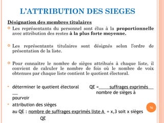 L’ATTRIBUTION DES SIEGES
Désignation des membres titulaires
 Les représentants du personnel sont élus à la proportionnelle
avec attribution des restes à la plus forte moyenne.
 Les représentants titulaires sont désignés selon l’ordre de
présentation de la liste.
 Pour connaître le nombre de sièges attribués à chaque liste, il
convient de calculer le nombre de fois où le nombre de voix
obtenues par chaque liste contient le quotient électoral.
 déterminer le quotient électoral QE = suffrages exprimés
nombre de sièges à
pourvoir
 attribution des sièges
au QE : nombre de suffrages exprimés liste A = x,3 soit x sièges
QE
76
 