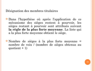 Désignation des membres titulaires
 Dans l’hypothèse où après l’application de ce
mécanisme des sièges restent à pourvoir, les
sièges restant à pourvoir sont attribués suivant
la règle de la plus forte moyenne. La liste qui
a la plus forte moyenne obtient le siège.
 Nombre de sièges à la plus forte moyenne =
nombre de voix / (nombre de sièges obtenus au
quotient + 1)
77
 