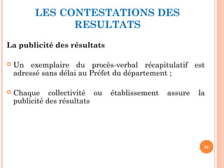 LES CONTESTATIONS DES
RESULTATS
La publicité des résultats
 Un exemplaire du procès-verbal récapitulatif est
adressé sans délai au Préfet du département ;
 Chaque collectivité ou établissement assure la
publicité des résultats
81
 
