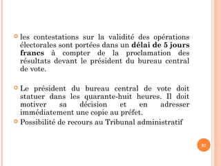  les contestations sur la validité des opérations
électorales sont portées dans un délai de 5 jours
francs à compter de la proclamation des
résultats devant le président du bureau central
de vote.
 Le président du bureau central de vote doit
statuer dans les quarante-huit heures. Il doit
motiver sa décision et en adresser
immédiatement une copie au préfet.
 Possibilité de recours au Tribunal administratif
82
 