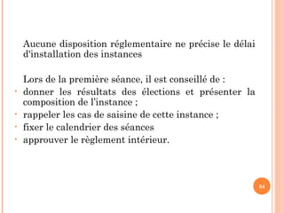 Aucune disposition réglementaire ne précise le délai
d'installation des instances
Lors de la première séance, il est conseillé de :
• donner les résultats des élections et présenter la
composition de l’instance ;
• rappeler les cas de saisine de cette instance ;
• fixer le calendrier des séances
• approuver le règlement intérieur.
84
 