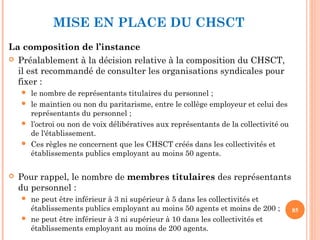 La composition de l’instance
 Préalablement à la décision relative à la composition du CHSCT,
il est recommandé de consulter les organisations syndicales pour
fixer :
 le nombre de représentants titulaires du personnel ;
 le maintien ou non du paritarisme, entre le collège employeur et celui des
représentants du personnel ;
 l’octroi ou non de voix délibératives aux représentants de la collectivité ou
de l'établissement.
 Ces règles ne concernent que les CHSCT créés dans les collectivités et
établissements publics employant au moins 50 agents.
 Pour rappel, le nombre de membres titulaires des représentants
du personnel :
 ne peut être inférieur à 3 ni supérieur à 5 dans les collectivités et
établissements publics employant au moins 50 agents et moins de 200 ;
 ne peut être inférieur à 3 ni supérieur à 10 dans les collectivités et
établissements employant au moins de 200 agents.
85
MISE EN PLACE DU CHSCT
 