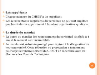  Les suppléants
 Chaque membre du CHSCT a un suppléant.
 Les représentants suppléants du personnel ne peuvent suppléer
que les titulaires appartenant à la même organisation syndicale.
 La durée du mandat
 La durée du mandat des représentants du personnel est fixée à 4
ans et le mandat est renouvelable.
 Le mandat est réduit ou prorogé pour expirer à la désignation du
nouveau comité. Cette réduction ou prorogation a notamment
pour objet le renouvellement du CHSCT en cohérence avec les
élections des Comités Techniques.
86
 