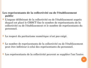 Les représentants de la collectivité ou de l'établissement
public
 L’organe délibérant de la collectivité ou de l’établissement auprès
duquel est placé le CHSCT fixe le nombre de représentants de la
collectivité ou de l'établissement et le nombre de représentants du
personnel.
 Le respect du paritarisme numérique n’est pas exigé.
 Le nombre de représentants de la collectivité ou de l'établissement
peut être inférieur à celui des représentants du personnel.
 Les représentants de la collectivité peuvent se suppléer l’un l’autre.
87
 
