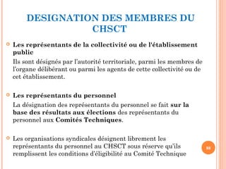 DESIGNATION DES MEMBRES DU
CHSCT
 Les représentants de la collectivité ou de l'établissement
public 
Ils sont désignés par l’autorité territoriale, parmi les membres de
l’organe délibérant ou parmi les agents de cette collectivité ou de
cet établissement.
 Les représentants du personnel
La désignation des représentants du personnel se fait sur la
base des résultats aux élections des représentants du
personnel aux Comités Techniques.
 Les organisations syndicales désignent librement les
représentants du personnel au CHSCT sous réserve qu’ils
remplissent les conditions d’éligibilité au Comité Technique
88
 
