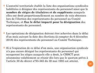  L’autorité territoriale établit la liste des organisations syndicales
habilitées à désigner des représentants du personnel ainsi que le
nombre de sièges de titulaires et de suppléants auxquels
elles ont droit proportionnellement au nombre de voix obtenues
lors de l’élection des représentants du personnel au Comité
Technique, et fixe le délai imparti pour la désignation des
représentants du personnel.
 Les opérations de désignation doivent être achevées dans le délai
d’un mois suivant la date des élections (à compter du 6 décembre
2018) des représentants du personnel au Comité Technique.
 Si à l’expiration de ce délai d’un mois, une organisation syndicale
n’a pas encore désigné les représentants du personnel qui
occuperont les sièges auxquels elle a droit, le CHSCT peut
néanmoins valablement se réunir dès lors que le quorum prévu à
l’article 30 du décret n°85-565 du 30 mai 1985 est atteint.
89
 