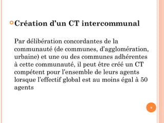 Création d’un CT intercommunal
Par délibération concordantes de la
communauté (de communes, d’agglomération,
urbaine) et une ou des communes adhérentes
à cette communauté, il peut être créé un CT
compétent pour l’ensemble de leurs agents
lorsque l’effectif global est au moins égal à 50
agents
9
 