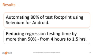 Results
13©2016 InfoStretch Corporation. All rights reserved.
Automating 80% of test footprint using
Selenium for Android.
Reducing regression testing time by
more than 50% - from 4 hours to 1.5 hrs.
 