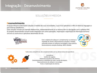 Serviços
Infosyncro
Apresentação Corporativa 201812
Desenvolvimento
A equipa Infosyncro desenvolve soluções à medida das suas necessidades, o que inclui aplicativos e APIs em diversas linguagens e
para diversas plataformas.
Estas soluções incluem por exemplo Webservices, independentemente se os mesmos têm ou não ligação com o software PHC.
Os projetos desenvolvidos incluem ainda integração com outras aplicações, importação e exportação de informação de forma
síncrona ou assíncrona e aplicativos desenhados de raiz.
Todos estas competências são complementadas com as demais áreas de experiência:
Consultoria;
Análise de negócio;
Análise de arquitetura de sistemas;
Dimensionamento e estimativa de custo e tempo de projeto;
Desenvolvimento de software e tecnologia;
Testes e implantação de sistemas.
Com o objetivo de adequar e complementar os sistemas à
realidade do cliente, desenvolvemos soluções à medida,
utilizando sempre as melhores tecnologias e boas práticas.
Desenvolvemos soluções Desktop, WEB e Mobile.
 