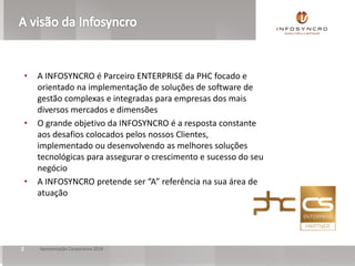 2 Apresentação Corporativa 2018
• A INFOSYNCRO é Parceiro ENTERPRISE da PHC focado e
orientado na implementação de soluções de software de
gestão complexas e integradas para empresas dos mais
diversos mercados e dimensões
• O grande objetivo da INFOSYNCRO é a resposta constante
aos desafios colocados pelos nossos Clientes,
implementado ou desenvolvendo as melhores soluções
tecnológicas para assegurar o crescimento e sucesso do seu
negócio
• A INFOSYNCRO pretende ser “A” referência na sua área de
atuação
 