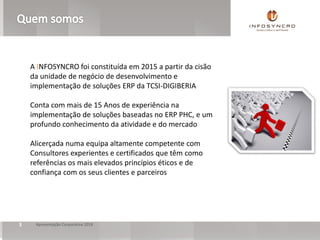3 Apresentação Corporativa 2018
A INFOSYNCRO foi constituída em 2015 a partir da cisão
da unidade de negócio de desenvolvimento e
implementação de soluções ERP da TCSI-DIGIBERIA
Conta com mais de 15 Anos de experiência na
implementação de soluções baseadas no ERP PHC, e um
profundo conhecimento da atividade e do mercado
Alicerçada numa equipa altamente competente com
Consultores experientes e certificados que têm como
referências os mais elevados princípios éticos e de
confiança com os seus clientes e parceiros
 