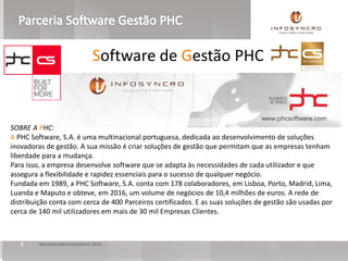 Apresentação Corporativa 20185
SOBRE A PHC:
A PHC Software, S.A. é uma multinacional portuguesa, dedicada ao desenvolvimento de soluções
inovadoras de gestão. A sua missão é criar soluções de gestão que permitam que as empresas tenham
liberdade para a mudança.
Para isso, a empresa desenvolve software que se adapta às necessidades de cada utilizador e que
assegura a flexibilidade e rapidez essenciais para o sucesso de qualquer negócio.
Fundada em 1989, a PHC Software, S.A. conta com 178 colaboradores, em Lisboa, Porto, Madrid, Lima,
Luanda e Maputo e obteve, em 2016, um volume de negócios de 10,4 milhões de euros. A rede de
distribuição conta com cerca de 400 Parceiros certificados. E as suas soluções de gestão são usadas por
cerca de 140 mil utilizadores em mais de 30 mil Empresas Clientes.
Software de Gestão PHC
 