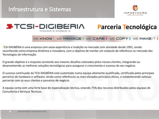 PARCEIROApresentação Corporativa 20188
TCSI-DIGIBÉRIA é uma empresa com vasta experiência e tradição no mercado com atividade desde 1991, sendo
reconhecida como empresa dinâmica e inovadora, com o objetivo de manter um estatuto de referência no mercado das
Tecnologias de Informação.
O grande objetivo é a resposta constante aos maiores desafios colocados pelos nossos clientes, integrando ou
desenvolvendo as melhores soluções tecnológicas para assegurar o crescimento e sucesso do seu negócio.
O sucesso continuado da TCSI-DIGIBÉRIA está sustentado numa equipa altamente qualificada, certificada pelos principais
parceiros de hardware e software, tendo como referências os mais elevados princípios éticos, e estabelecendo valiosas
parcerias com os seus clientes e parceiros de negócio.
A equipa conta com uma forte base de especialização técnica, estando 75% dos recursos distribuídos pelas equipas de
Consultoria e Serviços Técnicos.
Parceria Tecnológica
 
