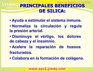 • Ayuda a estimular el sistema inmune.
• Normaliza la circulación y regula
la presión arterial.
• Disminuye el vértigo, los dolores
de cabeza y el insomnio.
• Acelera la reparación de huesos
fracturados.
• Colabora en la formación de colágeno.
PRINCIPALES BENEFICIOS
DE SILICA:
 