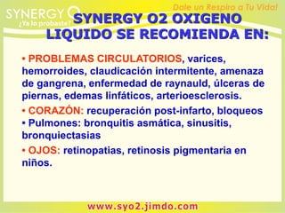 SYNERGY O2 OXIGENO
LIQUIDO SE RECOMIENDA EN:
• PROBLEMAS CIRCULATORIOS, varices,
hemorroides, claudicación intermitente, amenaza
de gangrena, enfermedad de raynauld, úlceras de
piernas, edemas linfáticos, arterioesclerosis.
• CORAZÓN: recuperación post-infarto, bloqueos
• Pulmones: bronquitis asmática, sinusitis,
bronquiectasias
• OJOS: retinopatias, retinosis pigmentaria en
niños.
 