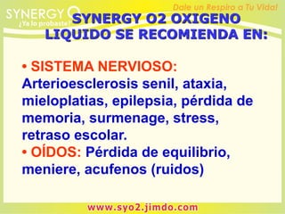 • SISTEMA NERVIOSO:
Arterioesclerosis senil, ataxia,
mieloplatias, epilepsia, pérdida de
memoria, surmenage, stress,
retraso escolar.
• OÍDOS: Pérdida de equilibrio,
meniere, acufenos (ruidos)
SYNERGY O2 OXIGENO
LIQUIDO SE RECOMIENDA EN:
 