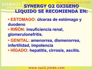 • ESTOMAGO: úlceras de estómago y
duodeno
• RIÑÓN: insuficiencia renal,
glomerulonefritis.
• GENITAL: amenorrea, dismenorrea,
infertilidad, impotencia
• HÍGADO: hepatitis, cirrosis, ascitis.
SYNERGY O2 OXIGENO
LIQUIDO SE RECOMIENDA EN:
 