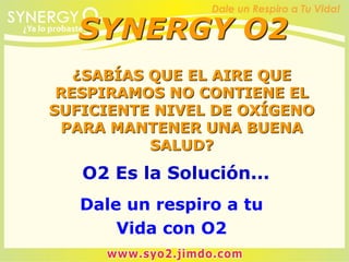 ¿SABÍAS QUE EL AIRE QUE
RESPIRAMOS NO CONTIENE EL
SUFICIENTE NIVEL DE OXÍGENO
PARA MANTENER UNA BUENA
SALUD?
O2 Es la Solución...
Dale un respiro a tu
Vida con O2
SYNERGY O2
 