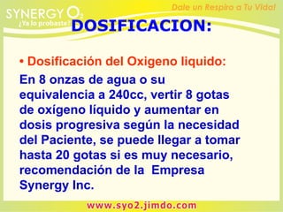 DOSIFICACION:
• Dosificación del Oxigeno liquido:
En 8 onzas de agua o su
equivalencia a 240cc, vertir 8 gotas
de oxígeno líquido y aumentar en
dosis progresiva según la necesidad
del Paciente, se puede llegar a tomar
hasta 20 gotas si es muy necesario,
recomendación de la Empresa
Synergy Inc.
 