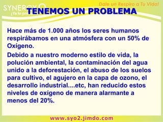 Hace más de 1.000 años los seres humanos
respirábamos en una atmósfera con un 50% de
Oxígeno.
Debido a nuestro moderno estilo de vida, la
polución ambiental, la contaminación del agua
unido a la deforestación, el abuso de los suelos
para cultivo, el agujero en la capa de ozono, el
desarrollo industrial....etc, han reducido estos
niveles de oxígeno de manera alarmante a
menos del 20%.
TENEMOS UN PROBLEMA
 