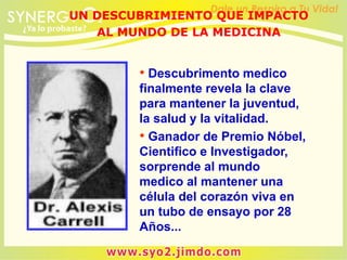 • Descubrimento medico
finalmente revela la clave
para mantener la juventud,
la salud y la vitalidad.
• Ganador de Premio Nóbel,
Cientifico e Investigador,
sorprende al mundo
medico al mantener una
célula del corazón viva en
un tubo de ensayo por 28
Años...
UN DESCUBRIMIENTO QUE IMPACTO
AL MUNDO DE LA MEDICINA
 