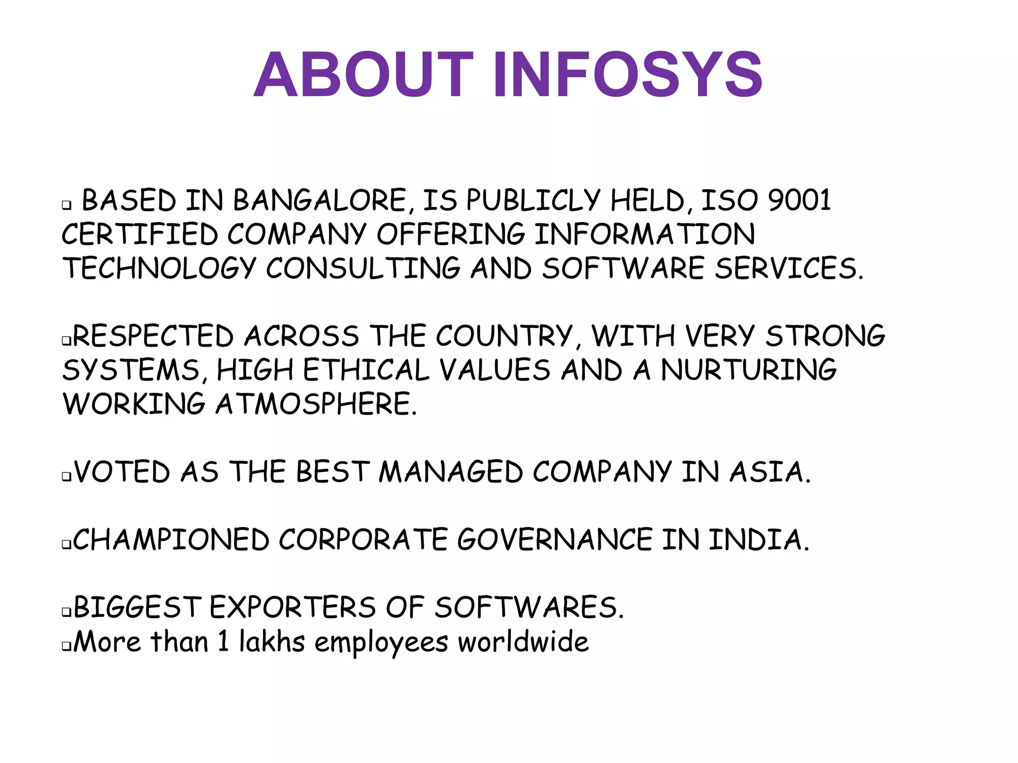 ABOUT INFOSYS
BASED IN BANGALORE, IS PUBLICLY HELD, ISO 9001
CERTIFIED COMPANY OFFERING INFORMATION
TECHNOLOGY CONSULTING AND SOFTWARE SERVICES.

RESPECTED ACROSS THE COUNTRY, WITH VERY STRONG
SYSTEMS, HIGH ETHICAL VALUES AND A NURTURING
WORKING ATMOSPHERE.

   VOTED AS THE BEST MANAGED COMPANY IN ASIA.

   CHAMPIONED CORPORATE GOVERNANCE IN INDIA.

BIGGEST EXPORTERS OF SOFTWARES.
More than 1 lakhs employees worldwide
 