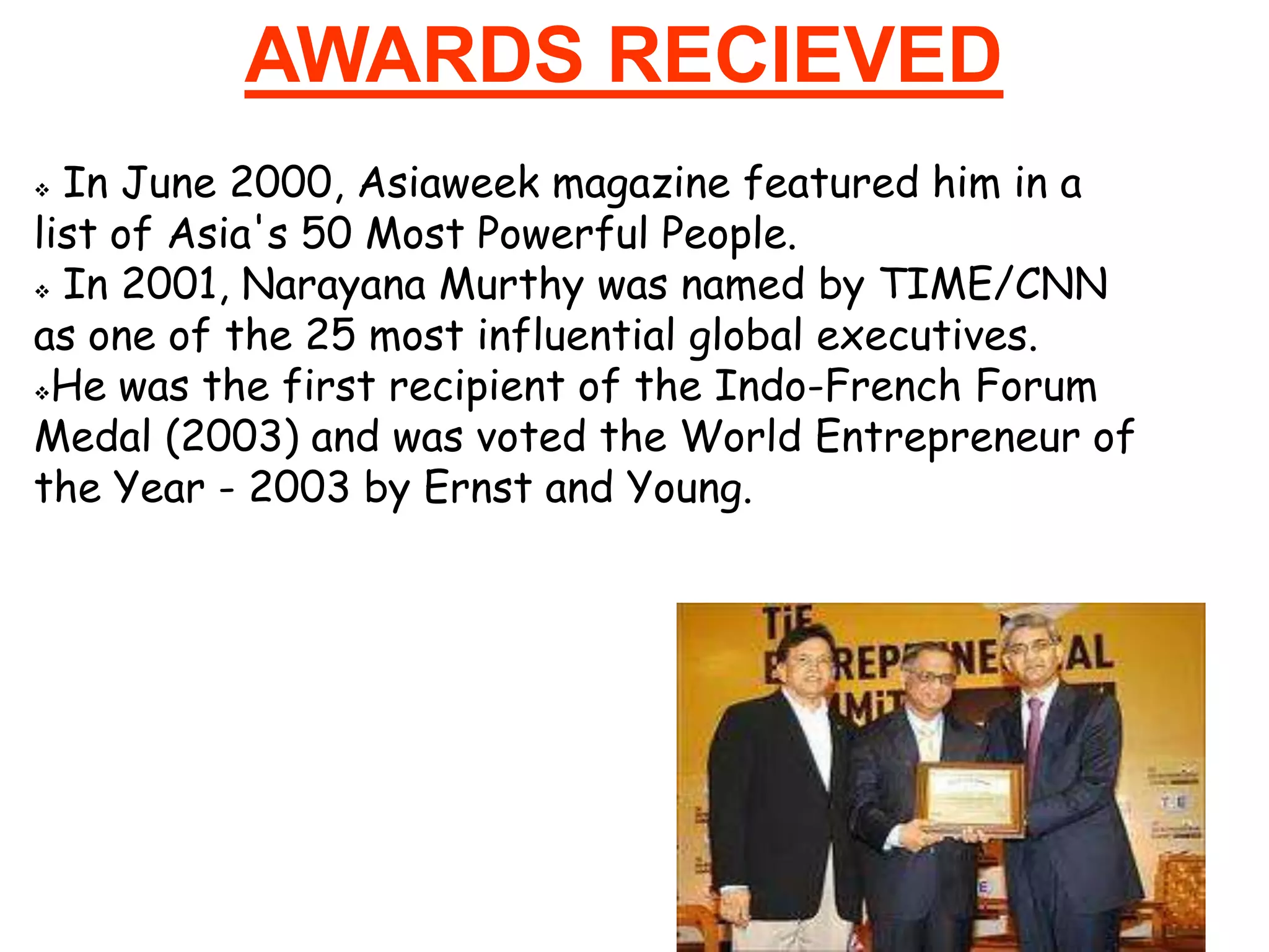 AWARDS RECIEVED
 In June 2000, Asiaweek magazine featured him in a
list of Asia's 50 Most Powerful People.
 In 2001, Narayana Murthy was named by TIME/CNN

as one of the 25 most influential global executives.
He was the first recipient of the Indo-French Forum

Medal (2003) and was voted the World Entrepreneur of
the Year - 2003 by Ernst and Young.
 