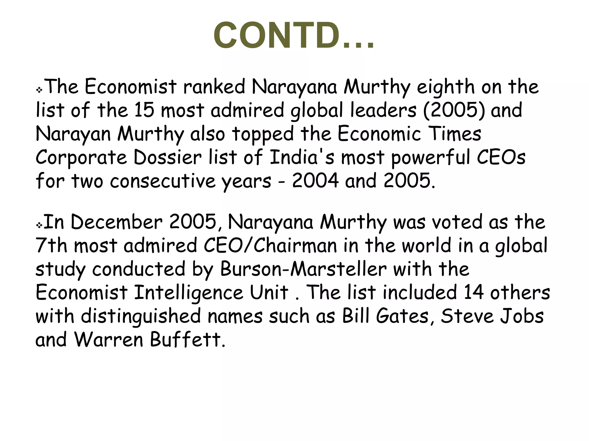 CONTD…
The Economist ranked Narayana Murthy eighth on the
list of the 15 most admired global leaders (2005) and
Narayan Murthy also topped the Economic Times
Corporate Dossier list of India's most powerful CEOs
for two consecutive years - 2004 and 2005.

In December 2005, Narayana Murthy was voted as the
7th most admired CEO/Chairman in the world in a global
study conducted by Burson-Marsteller with the
Economist Intelligence Unit . The list included 14 others
with distinguished names such as Bill Gates, Steve Jobs
and Warren Buffett.
 