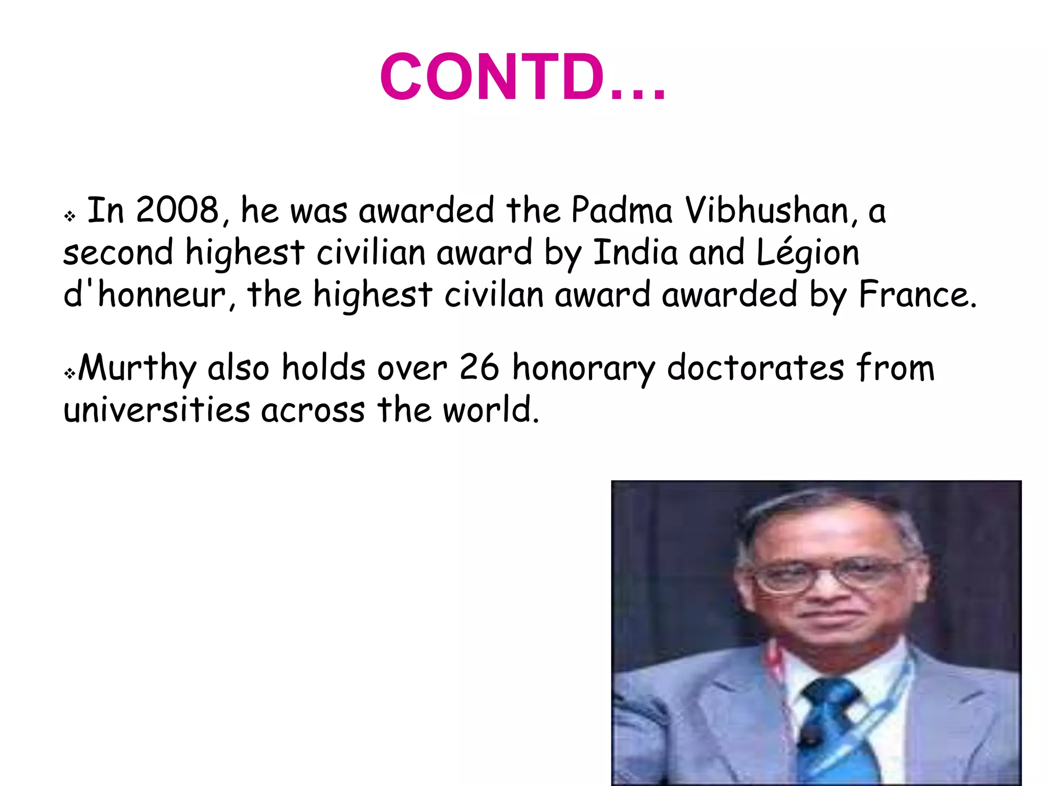 CONTD…
In 2008, he was awarded the Padma Vibhushan, a
second highest civilian award by India and Légion
d'honneur, the highest civilan award awarded by France.

Murthy also holds over 26 honorary doctorates from
universities across the world.
 