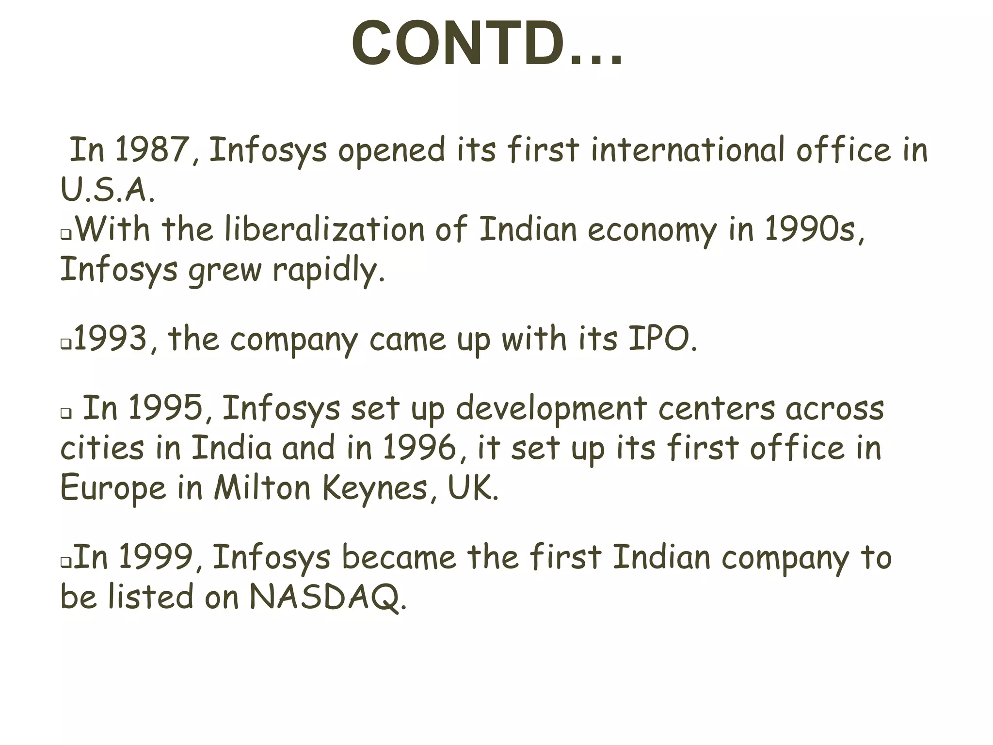 CONTD…
 In 1987, Infosys opened its first international office in
U.S.A.
With the liberalization of Indian economy in 1990s,

Infosys grew rapidly.

1993, the company came up with its IPO.




 In 1995, Infosys set up development centers across
cities in India and in 1996, it set up its first office in
Europe in Milton Keynes, UK.

In 1999, Infosys became the first Indian company to
be listed on NASDAQ.
 