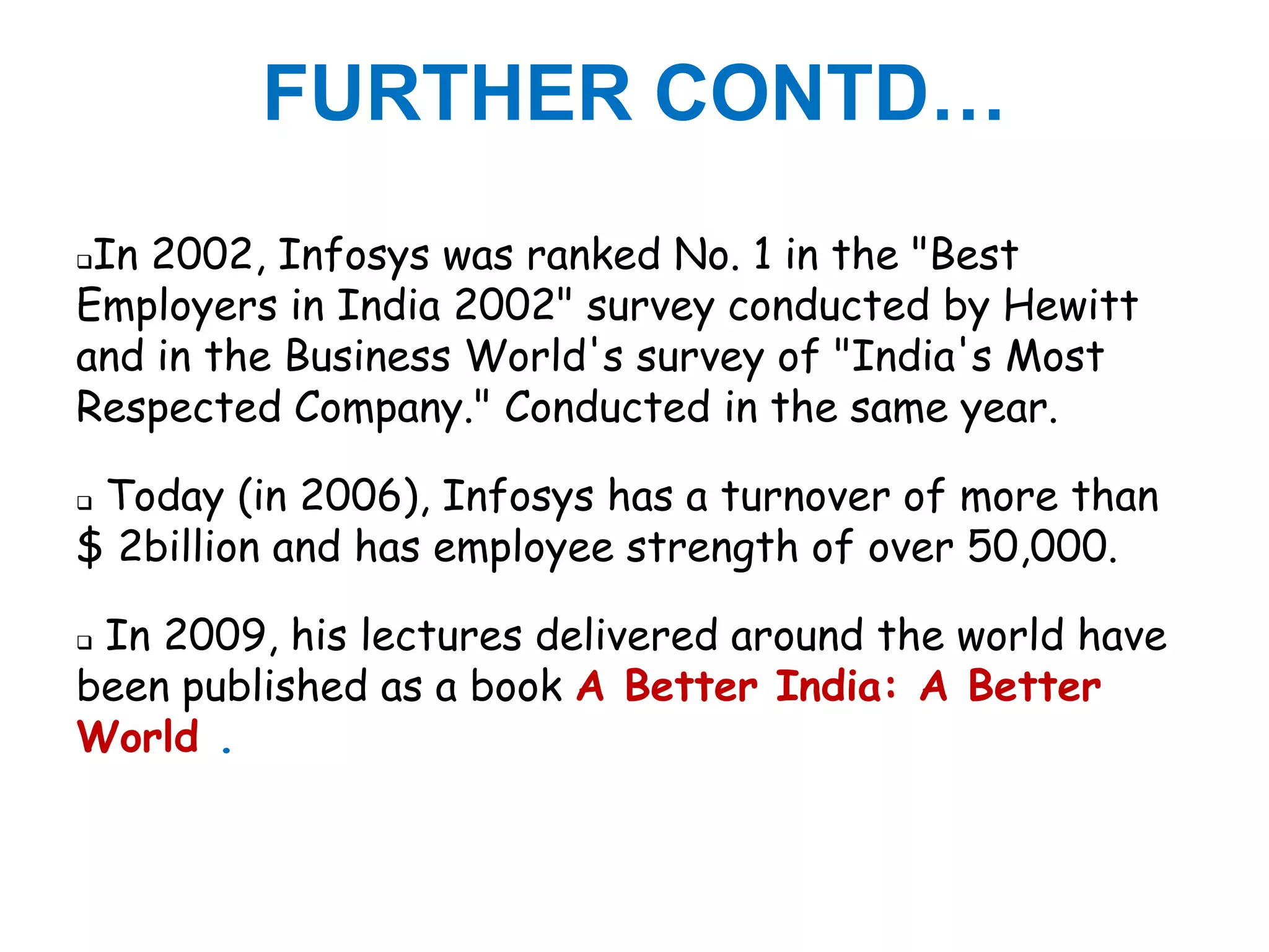 FURTHER CONTD…
In 2002, Infosys was ranked No. 1 in the "Best
Employers in India 2002" survey conducted by Hewitt
and in the Business World's survey of "India's Most
Respected Company." Conducted in the same year.

Today (in 2006), Infosys has a turnover of more than
$ 2billion and has employee strength of over 50,000.

In 2009, his lectures delivered around the world have
been published as a book A Better India: A Better
World .
 