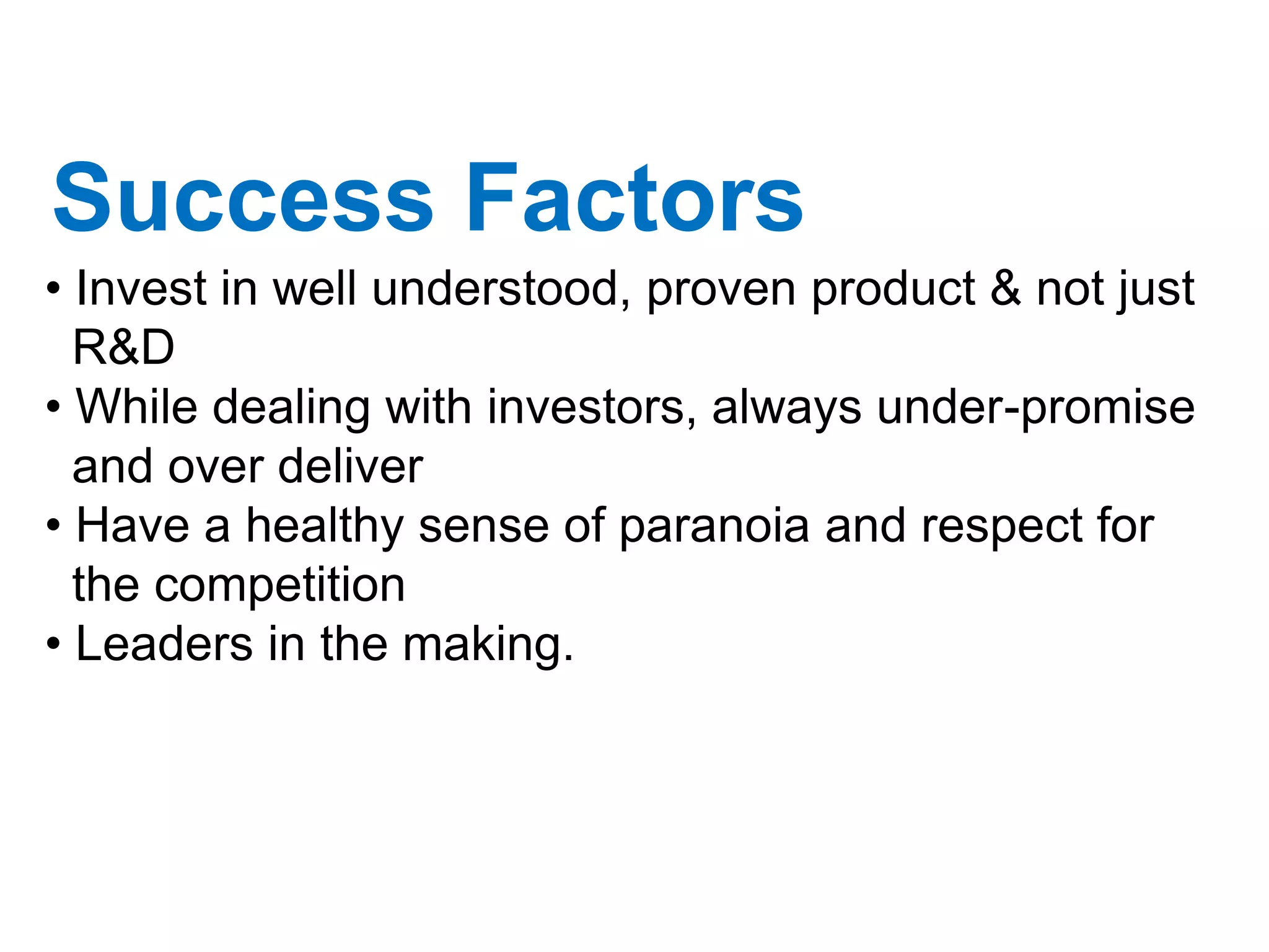 Success Factors
• Invest in well understood, proven product & not just
  R&D
• While dealing with investors, always under-promise
  and over deliver
• Have a healthy sense of paranoia and respect for
  the competition
• Leaders in the making.
 