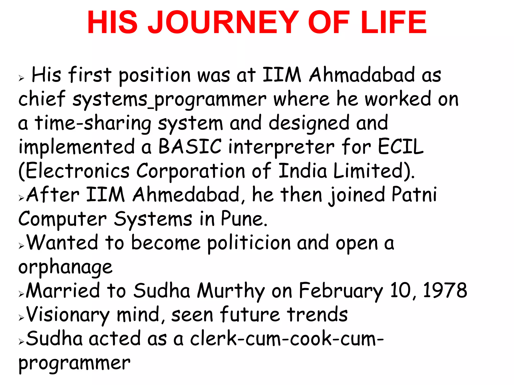 HIS JOURNEY OF LIFE
His first position was at IIM Ahmadabad as
chief systems programmer where he worked on
a time-sharing system and designed and
implemented a BASIC interpreter for ECIL
(Electronics Corporation of India Limited).
After IIM Ahmedabad, he then joined Patni

Computer Systems in Pune.
Wanted to become politicion and open a

orphanage
Married to Sudha Murthy on February 10, 1978

Visionary mind, seen future trends

Sudha acted as a clerk-cum-cook-cum-

programmer
 
