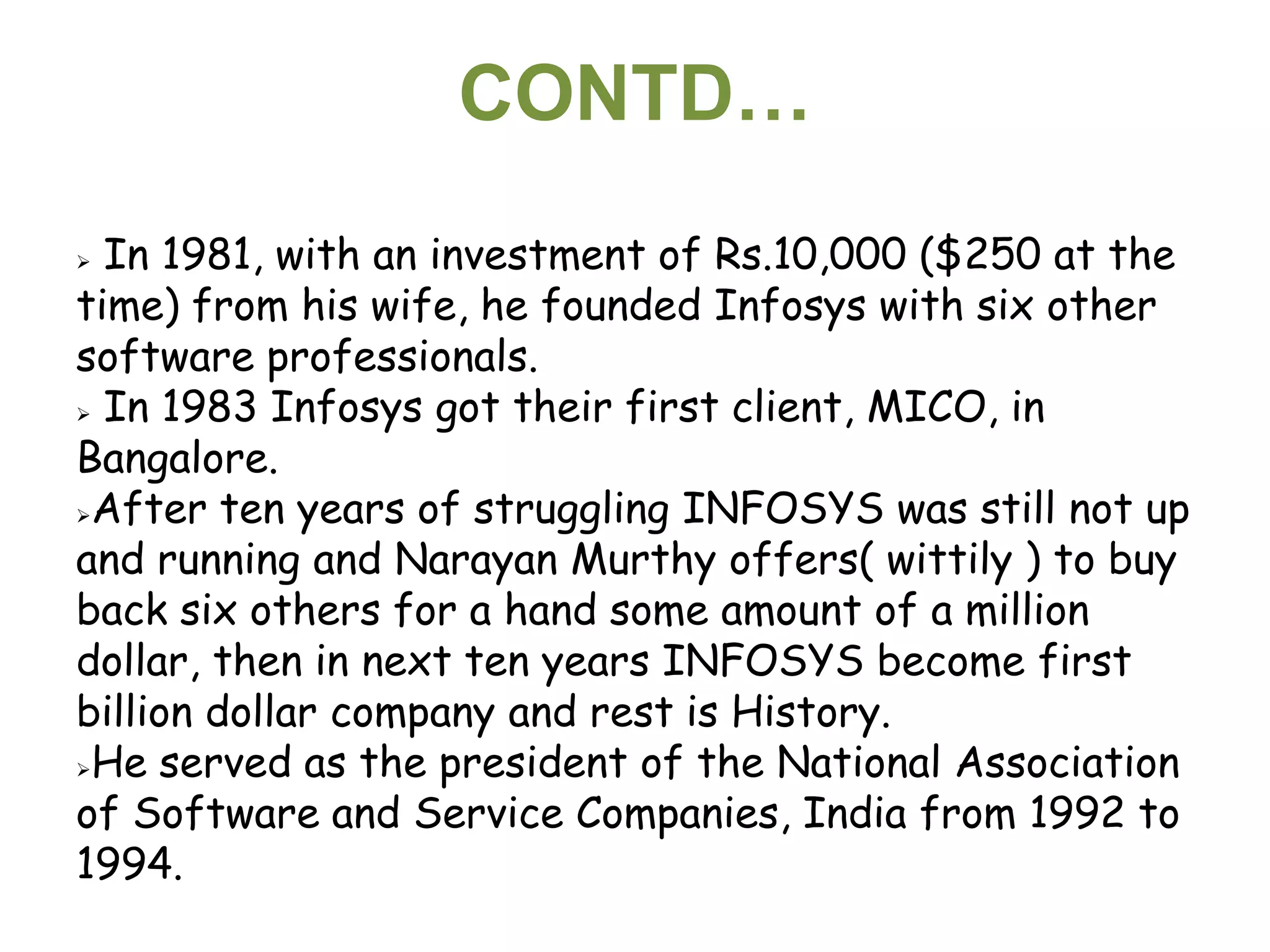 CONTD…
 In 1981, with an investment of Rs.10,000 ($250 at the
time) from his wife, he founded Infosys with six other
software professionals.
 In 1983 Infosys got their first client, MICO, in

Bangalore.
After ten years of struggling INFOSYS was still not up

and running and Narayan Murthy offers( wittily ) to buy
back six others for a hand some amount of a million
dollar, then in next ten years INFOSYS become first
billion dollar company and rest is History.
He served as the president of the National Association

of Software and Service Companies, India from 1992 to
1994.
 