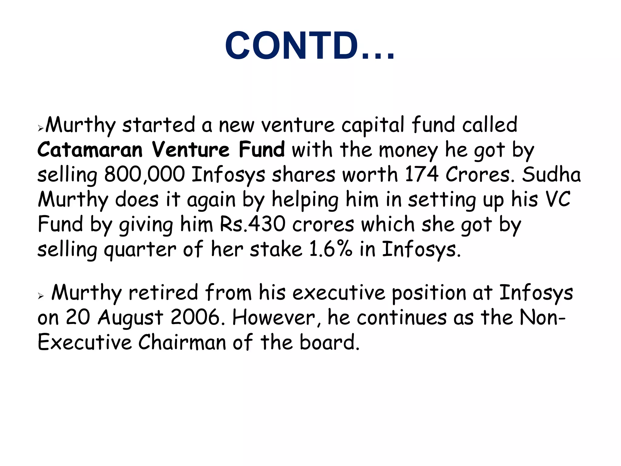 CONTD…
Murthy started a new venture capital fund called
Catamaran Venture Fund with the money he got by
selling 800,000 Infosys shares worth 174 Crores. Sudha
Murthy does it again by helping him in setting up his VC
Fund by giving him Rs.430 crores which she got by
selling quarter of her stake 1.6% in Infosys.

Murthy retired from his executive position at Infosys
on 20 August 2006. However, he continues as the Non-
Executive Chairman of the board.
 