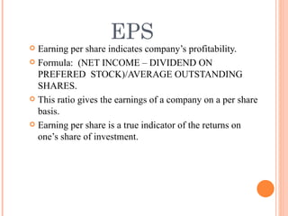 EPS Earning per share indicates company’s profitability. Formula:  (NET INCOME – DIVIDEND ON PREFERED  STOCK)/AVERAGE OUTSTANDING SHARES. This ratio gives the earnings of a company on a per share basis. Earning per share is a true indicator of the returns on one’s share of investment. 