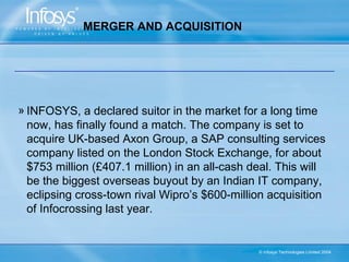 MERGER AND ACQUISITION




» INFOSYS, a declared suitor in the market for a long time
  now, has finally found a match. The company is set to
  acquire UK-based Axon Group, a SAP consulting services
  company listed on the London Stock Exchange, for about
  $753 million (£407.1 million) in an all-cash deal. This will
  be the biggest overseas buyout by an Indian IT company,
  eclipsing cross-town rival Wipro’s $600-million acquisition
  of Infocrossing last year.


                                                © Infosys Technologies Limited 2004
 