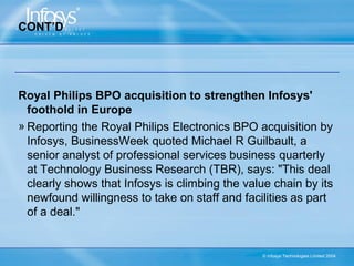 CONT’D




Royal Philips BPO acquisition to strengthen Infosys'
  foothold in Europe
» Reporting the Royal Philips Electronics BPO acquisition by
  Infosys, BusinessWeek quoted Michael R Guilbault, a
  senior analyst of professional services business quarterly
  at Technology Business Research (TBR), says: "This deal
  clearly shows that Infosys is climbing the value chain by its
  newfound willingness to take on staff and facilities as part
  of a deal."


                                                © Infosys Technologies Limited 2004
 